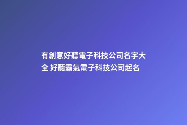 有創意好聽電子科技公司名字大全 好聽霸氣電子科技公司起名